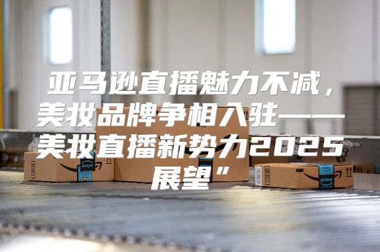 亚马逊直播魅力不减，美妆品牌争相入驻——美妆直播新势力2025展望”