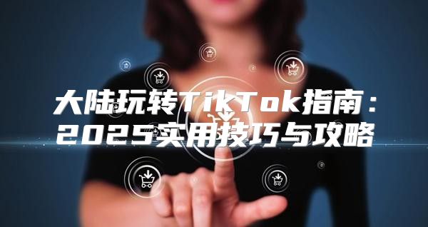 大陆玩转TikTok指南：2025实用技巧与攻略
