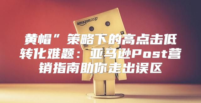 黄帽”策略下的高点击低转化难题：亚马逊Post营销指南助你走出误区