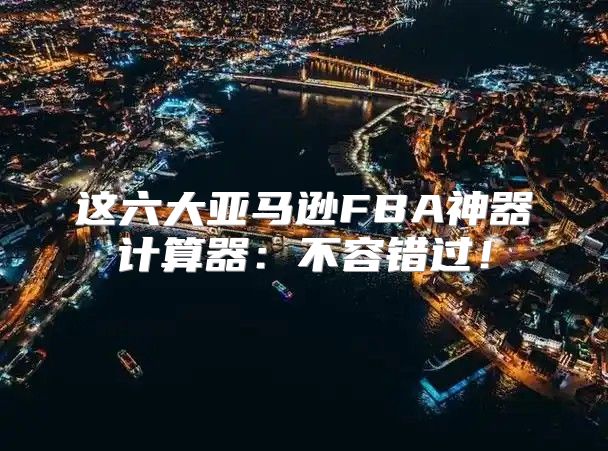 这六大亚马逊FBA神器计算器：不容错过！