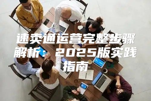 速卖通运营完整步骤解析：2025版实践指南