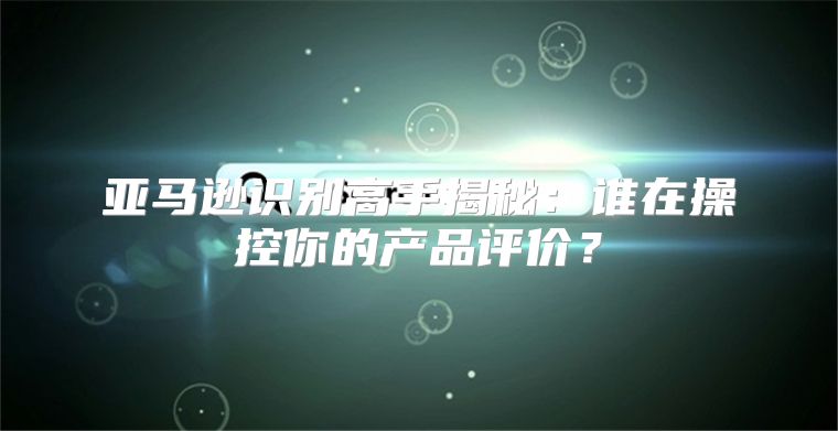 亚马逊识别高手揭秘：谁在操控你的产品评价？