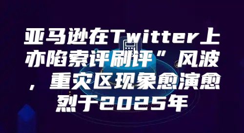 亚马逊在Twitter上亦陷索评刷评”风波，重灾区现象愈演愈烈于2025年