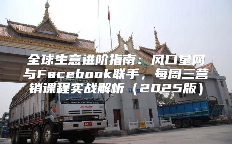 全球生意进阶指南：风口星网与Facebook联手，每周三营销课程实战解析2025版