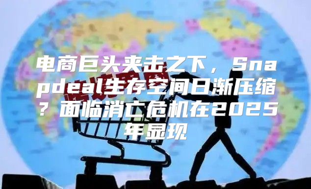 电商巨头夹击之下，Snapdeal生存空间日渐压缩？面临消亡危机在2025年显现