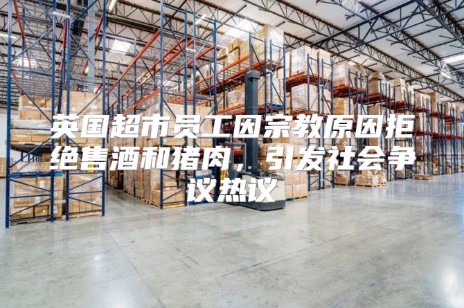 英国超市员工因宗教原因拒绝售酒和猪肉，引发社会争议热议