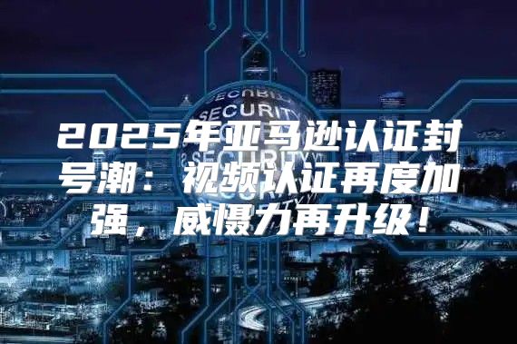 2025年亚马逊认证封号潮：视频认证再度加强，威慑力再升级！