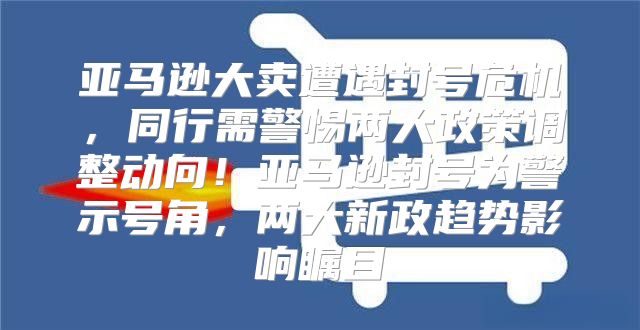 亚马逊大卖遭遇封号危机，同行需警惕两大政策调整动向！亚马逊封号为警示号角，两大新政趋势影响瞩目