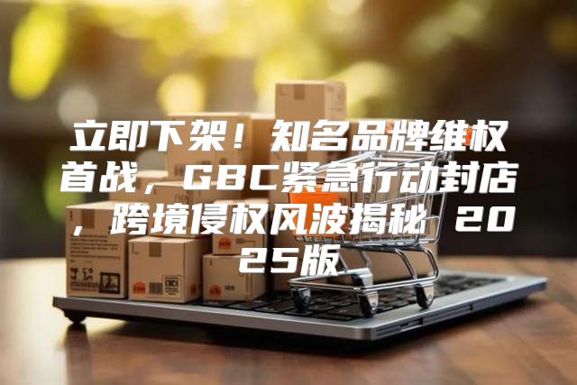 立即下架！知名品牌维权首战，GBC紧急行动封店，跨境侵权风波揭秘 2025版