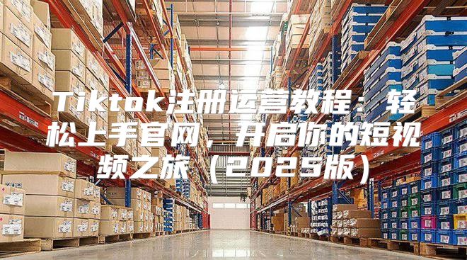 Tiktok注册运营教程：轻松上手官网，开启你的短视频之旅2025版