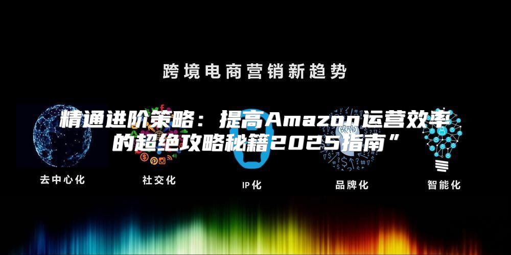 精通进阶策略：提高Amazon运营效率的超绝攻略秘籍2025指南”