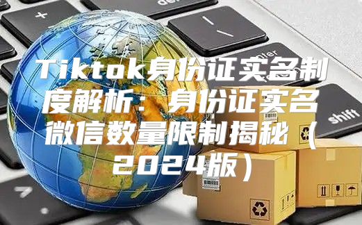 Tiktok身份证实名制度解析：身份证实名微信数量限制揭秘2025版