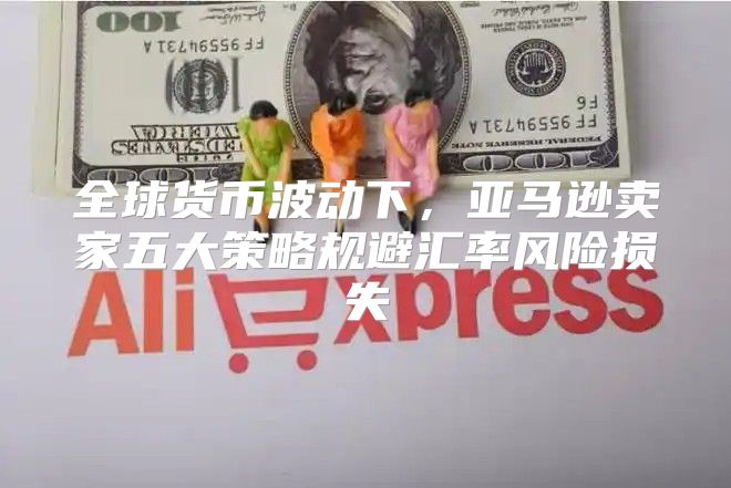 全球货币波动下，亚马逊卖家五大策略规避汇率风险损失