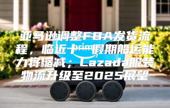 亚马逊调整FBA发货流程，临近十一假期船运能力将缩减；Lazada服装物流升级至2025展望
