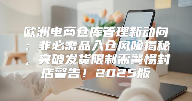 欧洲电商仓库管理新动向：非必需品入仓风险揭秘，突破发货限制需警惕封店警告！2025版