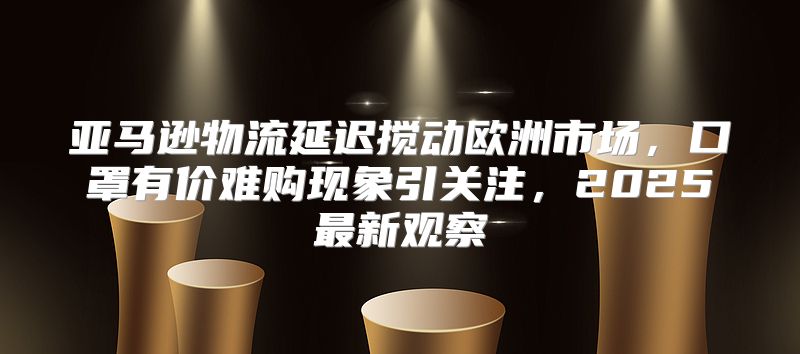 亚马逊物流延迟搅动欧洲市场，口罩有价难购现象引关注，2025最新观察