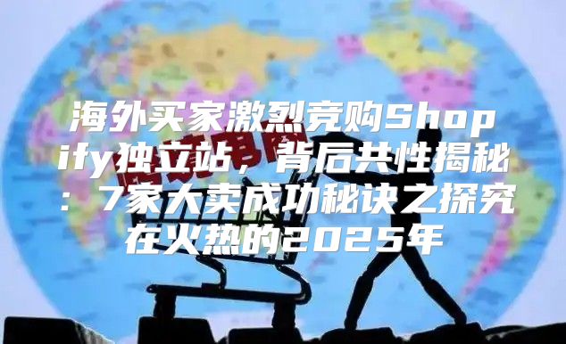 海外买家激烈竞购Shopify独立站，背后共性揭秘：7家大卖成功秘诀之探究在火热的2025年