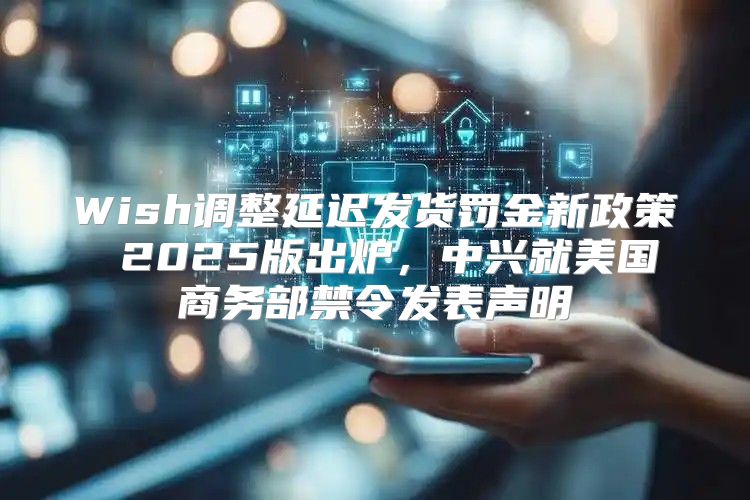 Wish调整延迟发货罚金新政策 2025版出炉，中兴就美国商务部禁令发表声明