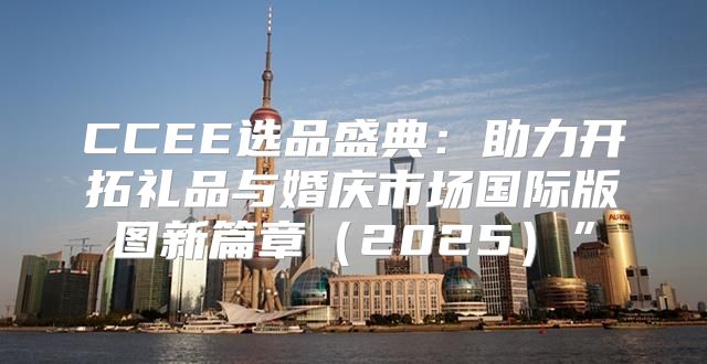 CCEE选品盛典：助力开拓礼品与婚庆市场国际版图新篇章2025”