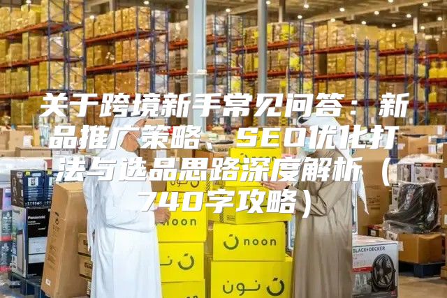 关于跨境新手常见问答：新品推广策略、SEO优化打法与选品思路深度解析740字攻略