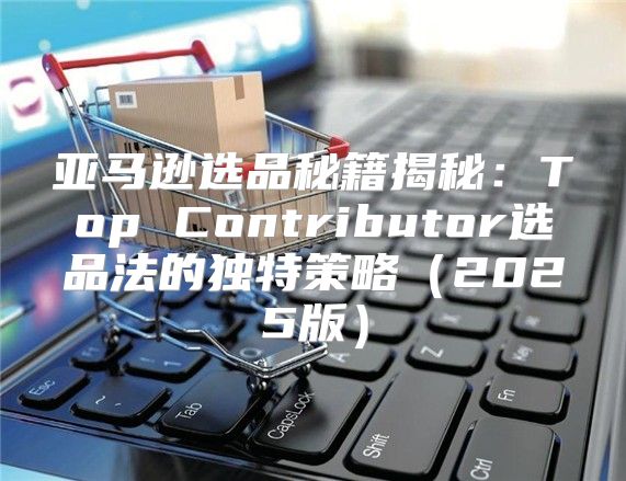 亚马逊选品秘籍揭秘：Top Contributor选品法的独特策略2025版