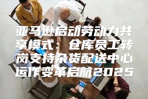 亚马逊启动劳动力共享模式：仓库员工转岗支持杂货配送中心运作变革启航2025