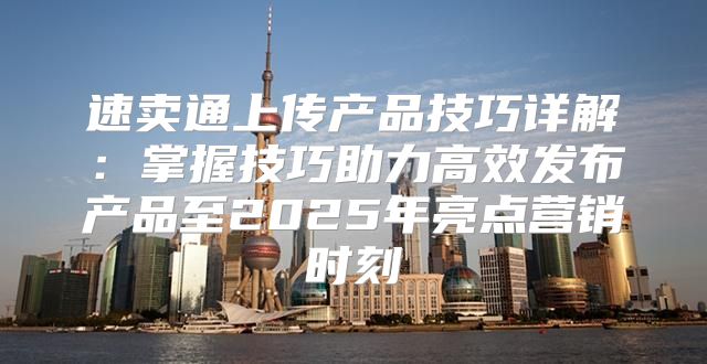 速卖通上传产品技巧详解：掌握技巧助力高效发布产品至2025年亮点营销时刻
