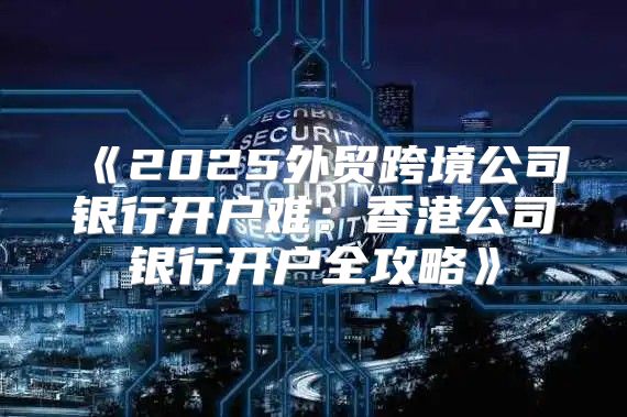 2025外贸跨境公司银行开户难：香港公司银行开户全攻略