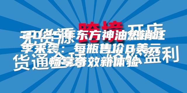 2025年东方神油热销旺季来袭：每瓶售价8美元，畅享奇效新体验