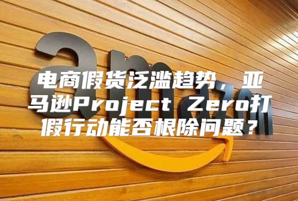 电商假货泛滥趋势，亚马逊Project Zero打假行动能否根除问题？