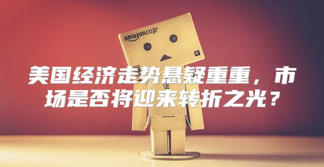 美国经济走势悬疑重重，市场是否将迎来转折之光？