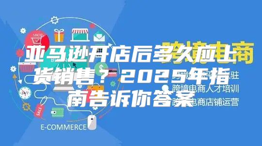 亚马逊开店后多久应上货销售？2025年指南告诉你答案