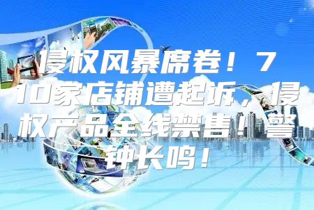 侵权风暴席卷！710家店铺遭起诉，侵权产品全线禁售！警钟长鸣！