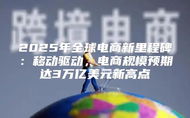 2025年全球电商新里程碑：移动驱动，电商规模预期达3万亿美元新高点