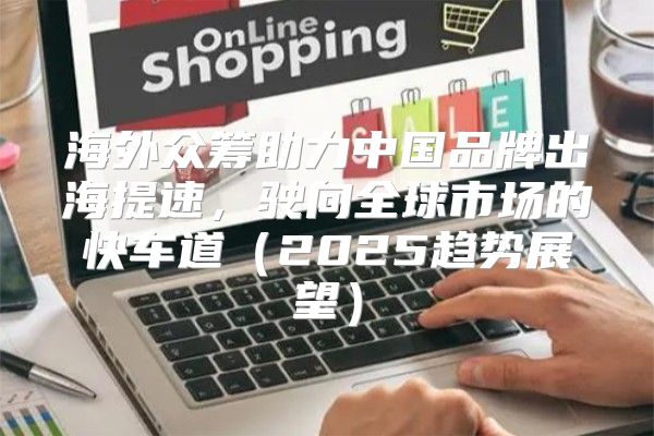 海外众筹助力中国品牌出海提速，驶向全球市场的快车道2025趋势展望