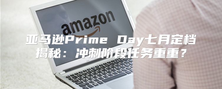 亚马逊Prime Day七月定档揭秘：冲刺阶段任务重重？