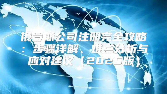 俄罗斯公司注册完全攻略：步骤详解、难点分析与应对建议2025版