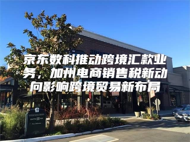 京东数科推动跨境汇款业务，加州电商销售税新动向影响跨境贸易新布局