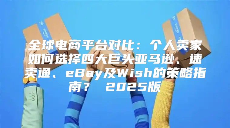 全球电商平台对比：个人卖家如何选择四大巨头亚马逊、速卖通、eBay及Wish的策略指南？ 2025版