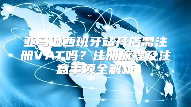 亚马逊西班牙站开店需注册VAT吗？注册流程及注意事项全解析