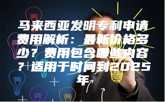 马来西亚发明专利申请费用解析：最新价格多少？费用包含哪些内容？适用于时间到2025年