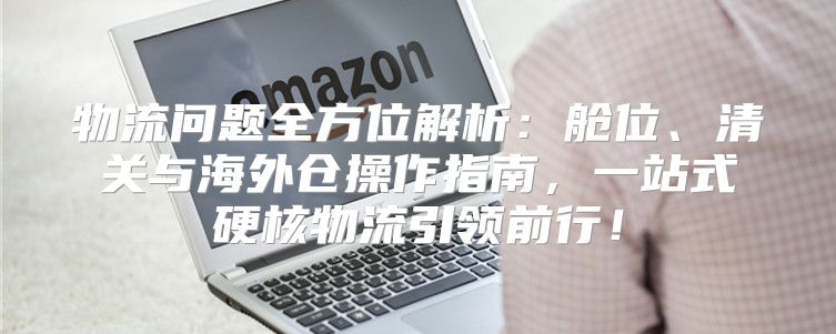 物流问题全方位解析：舱位、清关与海外仓操作指南，一站式硬核物流引领前行！