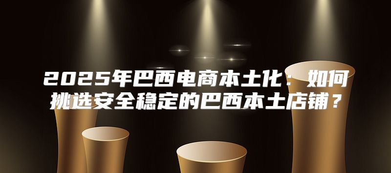2025年巴西电商本土化：如何挑选安全稳定的巴西本土店铺？