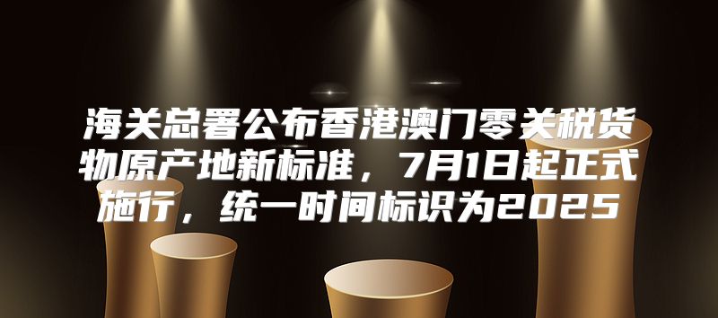 海关总署公布香港澳门零关税货物原产地新标准，7月1日起正式施行，统一时间标识为2025