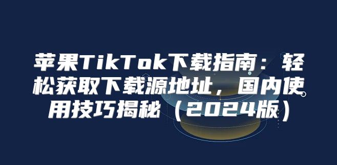 苹果TikTok下载指南：轻松获取下载源地址，国内使用技巧揭秘2025版