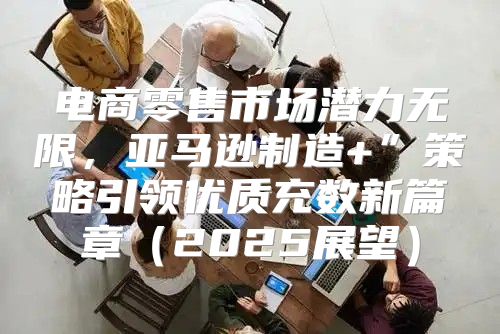 电商零售市场潜力无限，亚马逊制造+”策略引领优质充数新篇章2025展望
