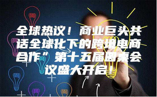 全球热议！商业巨头共话全球化下的跨境电商合作”第十五届圆桌会议盛大开启！