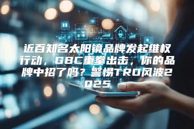 近百知名太阳镜品牌发起维权行动，GBC重拳出击，你的品牌中招了吗？警惕TRO风波2025