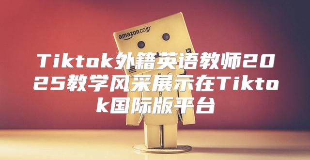Tiktok外籍英语教师2025教学风采展示在Tiktok国际版平台
