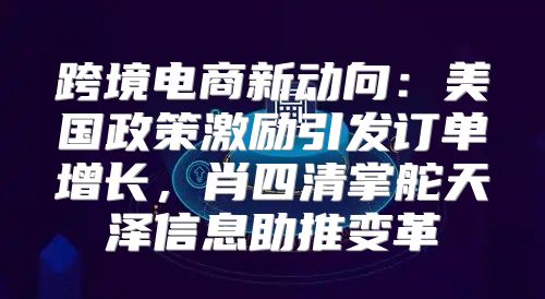 跨境电商新动向：美国政策激励引发订单增长，肖四清掌舵天泽信息助推变革